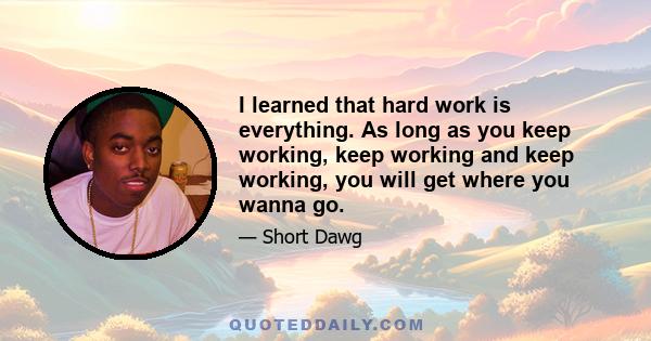 I learned that hard work is everything. As long as you keep working, keep working and keep working, you will get where you wanna go.