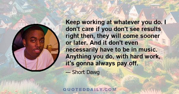 Keep working at whatever you do. I don't care if you don't see results right then, they will come sooner or later. And it don't even necessarily have to be in music. Anything you do, with hard work, it's gonna always