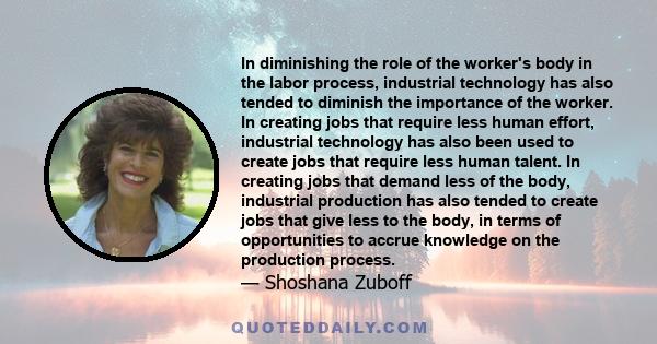 In diminishing the role of the worker's body in the labor process, industrial technology has also tended to diminish the importance of the worker. In creating jobs that require less human effort, industrial technology