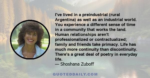 I've lived in a preindustrial (rural Argentina) as well as an industrial world. You experience a different sense of time in a community that works the land. Human relationships aren't professionalized or