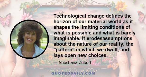 Technological change defines the horizon of our material world as it shapes the limiting conditions of what is possible and what is barely imaginable. It erodesassumptions about the nature of our reality, the pattern in 