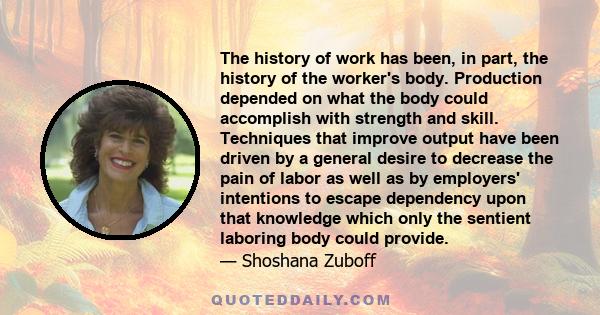 The history of work has been, in part, the history of the worker's body. Production depended on what the body could accomplish with strength and skill. Techniques that improve output have been driven by a general desire 