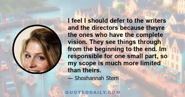 I feel I should defer to the writers and the directors because theyre the ones who have the complete vision. They see things through from the beginning to the end. Im responsible for one small part, so my scope is much