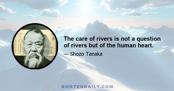 The care of rivers is not a question of rivers but of the human heart.