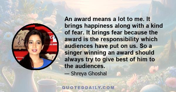 An award means a lot to me. It brings happiness along with a kind of fear. It brings fear because the award is the responsibility which audiences have put on us. So a singer winning an award should always try to give