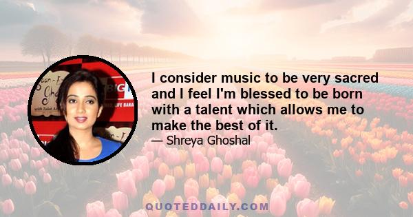 I consider music to be very sacred and I feel I'm blessed to be born with a talent which allows me to make the best of it.