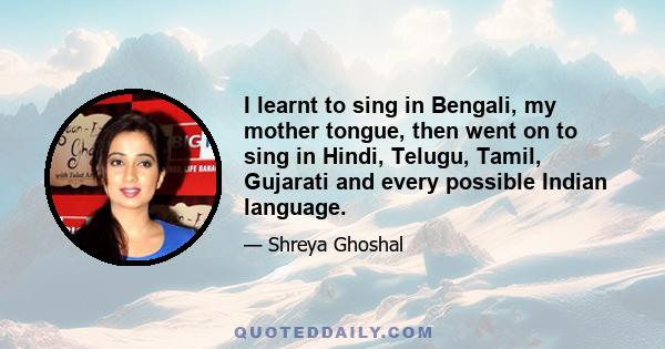 I learnt to sing in Bengali, my mother tongue, then went on to sing in Hindi, Telugu, Tamil, Gujarati and every possible Indian language.