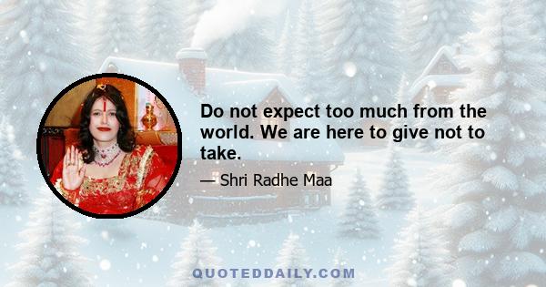 Do not expect too much from the world. We are here to give not to take.