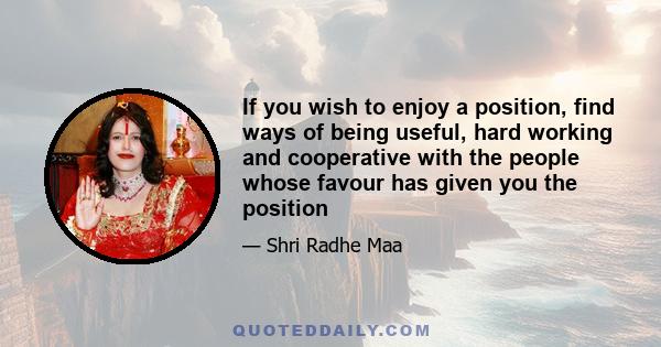 If you wish to enjoy a position, find ways of being useful, hard working and cooperative with the people whose favour has given you the position