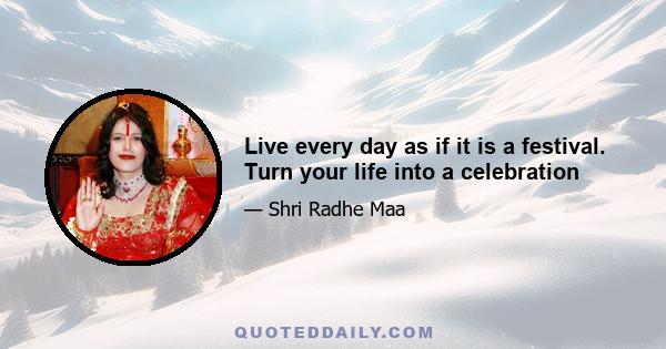 Live every day as if it is a festival. Turn your life into a celebration