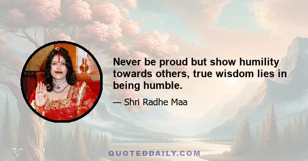 Never be proud but show humility towards others, true wisdom lies in being humble.