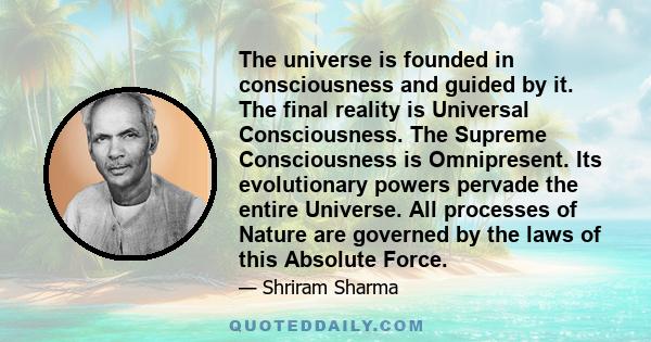 The universe is founded in consciousness and guided by it. The final reality is Universal Consciousness. The Supreme Consciousness is Omnipresent. Its evolutionary powers pervade the entire Universe. All processes of