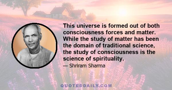 This universe is formed out of both consciousness forces and matter. While the study of matter has been the domain of traditional science, the study of consciousness is the science of spirituality.