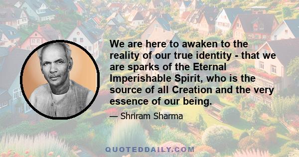 We are here to awaken to the reality of our true identity - that we are sparks of the Eternal Imperishable Spirit, who is the source of all Creation and the very essence of our being.