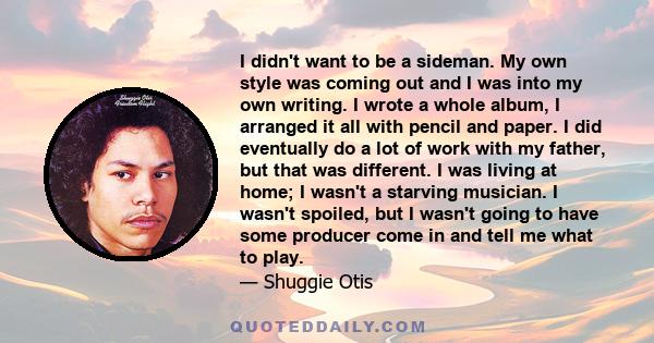 I didn't want to be a sideman. My own style was coming out and I was into my own writing. I wrote a whole album, I arranged it all with pencil and paper. I did eventually do a lot of work with my father, but that was