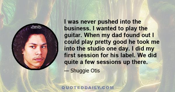 I was never pushed into the business. I wanted to play the guitar. When my dad found out I could play pretty good he took me into the studio one day. I did my first session for his label. We did quite a few sessions up