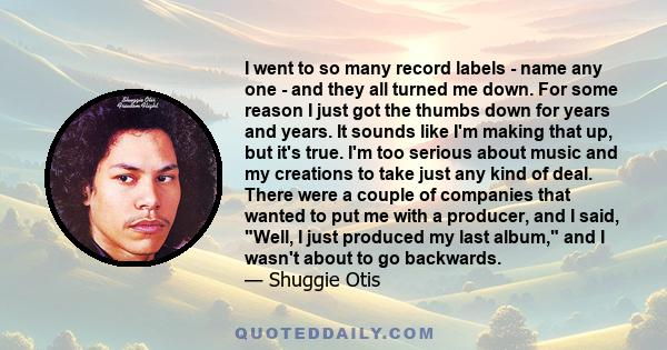 I went to so many record labels - name any one - and they all turned me down. For some reason I just got the thumbs down for years and years. It sounds like I'm making that up, but it's true. I'm too serious about music 