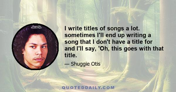 I write titles of songs a lot. sometimes I'll end up writing a song that I don't have a title for and I'll say, 'Oh, this goes with that title.