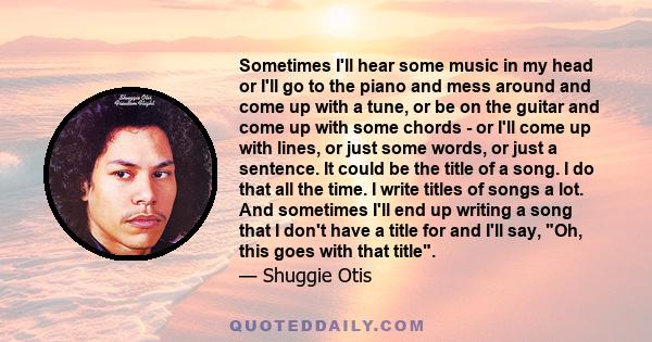 Sometimes I'll hear some music in my head or I'll go to the piano and mess around and come up with a tune, or be on the guitar and come up with some chords - or I'll come up with lines, or just some words, or just a