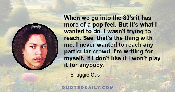 When we go into the 80's it has more of a pop feel. But it's what I wanted to do. I wasn't trying to reach. See, that's the thing with me, I never wanted to reach any particular crowd. I'm writing for myself. If I don't 