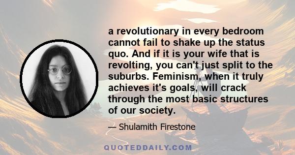 a revolutionary in every bedroom cannot fail to shake up the status quo. And if it is your wife that is revolting, you can't just split to the suburbs. Feminism, when it truly achieves it's goals, will crack through the 