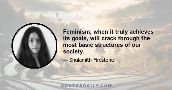 Feminism, when it truly achieves its goals, will crack through the most basic structures of our society.