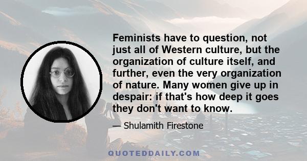 Feminists have to question, not just all of Western culture, but the organization of culture itself, and further, even the very organization of nature. Many women give up in despair: if that's how deep it goes they