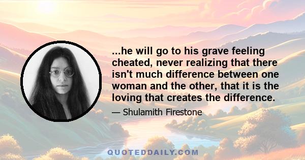 ...he will go to his grave feeling cheated, never realizing that there isn't much difference between one woman and the other, that it is the loving that creates the difference.