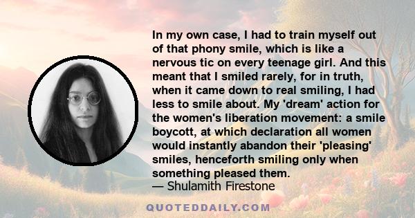 In my own case, I had to train myself out of that phony smile, which is like a nervous tic on every teenage girl. And this meant that I smiled rarely, for in truth, when it came down to real smiling, I had less to smile 