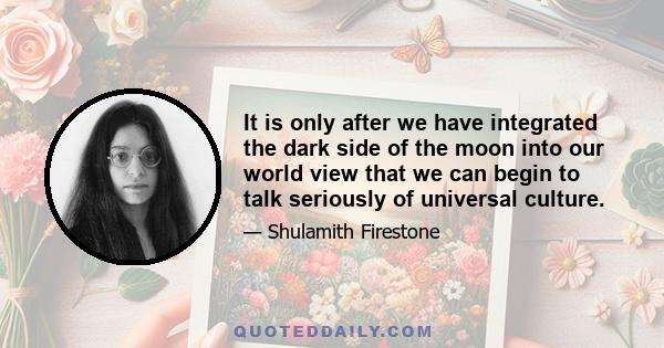 It is only after we have integrated the dark side of the moon into our world view that we can begin to talk seriously of universal culture.