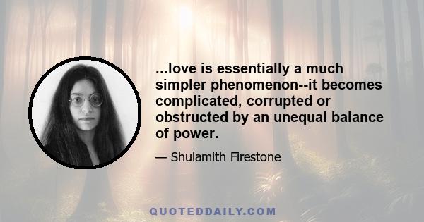 ...love is essentially a much simpler phenomenon--it becomes complicated, corrupted or obstructed by an unequal balance of power.