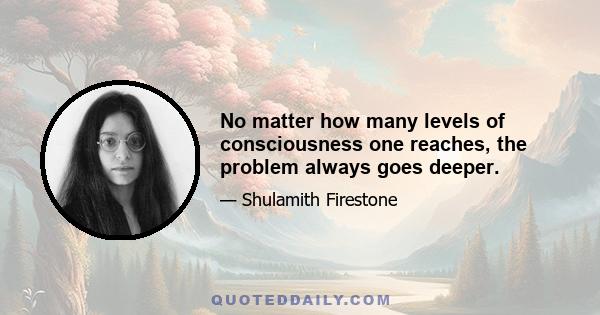 No matter how many levels of consciousness one reaches, the problem always goes deeper.