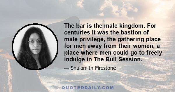 The bar is the male kingdom. For centuries it was the bastion of male privilege, the gathering place for men away from their women, a place where men could go to freely indulge in The Bull Session.