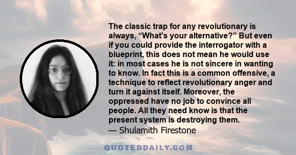 The classic trap for any revolutionary is always, “What's your alternative?” But even if you could provide the interrogator with a blueprint, this does not mean he would use it: in most cases he is not sincere in