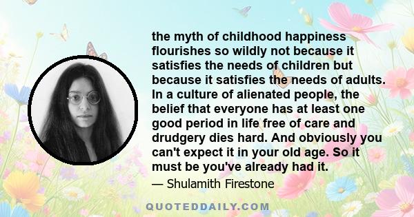 the myth of childhood happiness flourishes so wildly not because it satisfies the needs of children but because it satisfies the needs of adults. In a culture of alienated people, the belief that everyone has at least