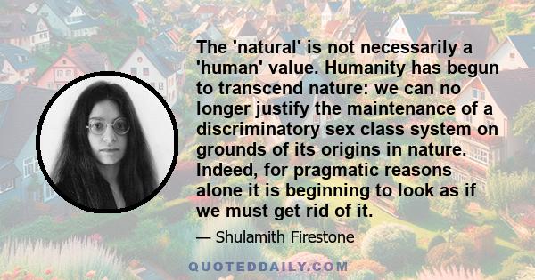 The 'natural' is not necessarily a 'human' value. Humanity has begun to transcend nature: we can no longer justify the maintenance of a discriminatory sex class system on grounds of its origins in nature. Indeed, for