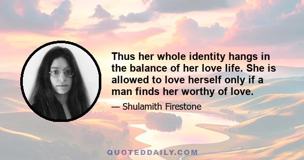 Thus her whole identity hangs in the balance of her love life. She is allowed to love herself only if a man finds her worthy of love.