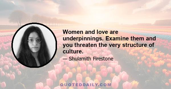 Women and love are underpinnings. Examine them and you threaten the very structure of culture.