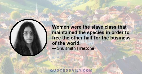 Women were the slave class that maintained the species in order to free the other half for the business of the world.