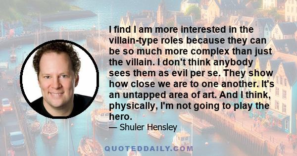 I find I am more interested in the villain-type roles because they can be so much more complex than just the villain. I don't think anybody sees them as evil per se. They show how close we are to one another. It's an