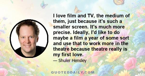 I love film and TV, the medium of them, just because it's such a smaller screen. It's much more precise. Ideally, I'd like to do maybe a film a year of some sort and use that to work more in the theatre because theatre