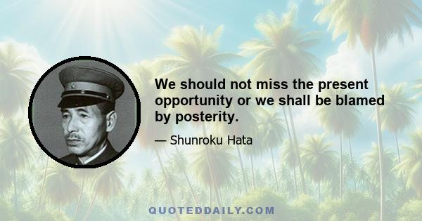 We should not miss the present opportunity or we shall be blamed by posterity.