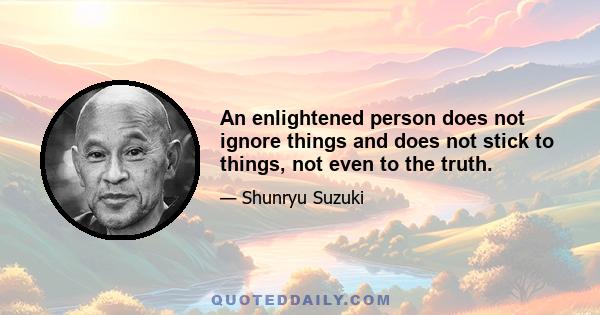 An enlightened person does not ignore things and does not stick to things, not even to the truth.