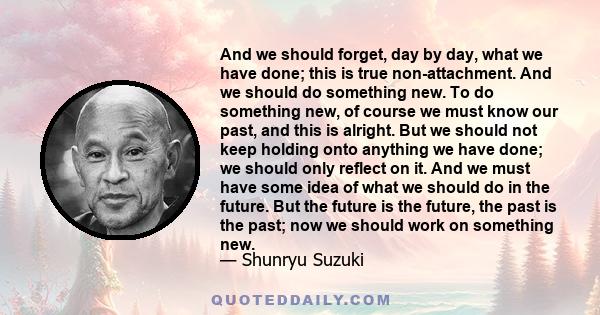 And we should forget, day by day, what we have done; this is true non-attachment. And we should do something new. To do something new, of course we must know our past, and this is alright. But we should not keep holding 