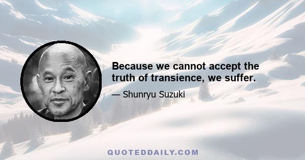 Because we cannot accept the truth of transience, we suffer.