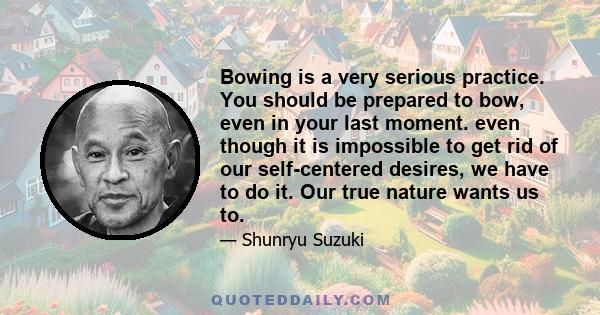 Bowing is a very serious practice. You should be prepared to bow, even in your last moment. even though it is impossible to get rid of our self-centered desires, we have to do it. Our true nature wants us to.