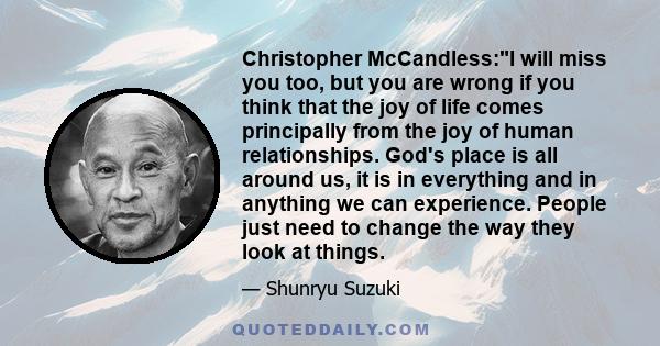 Christopher McCandless:I will miss you too, but you are wrong if you think that the joy of life comes principally from the joy of human relationships. God's place is all around us, it is in everything and in anything we 