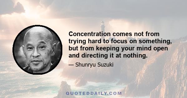 Concentration comes not from trying hard to focus on something, but from keeping your mind open and directing it at nothing.