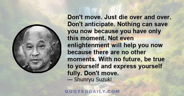 Don't move. Just die over and over. Don't anticipate. Nothing can save you now because you have only this moment. Not even enlightenment will help you now because there are no other moments. With no future, be true to