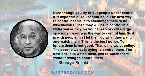 Even though you try to put people under control, it is impossible. You cannot do it. The best way to control people is to encourage them to be mischievous. Then they will be in control in a wider sense. To give your